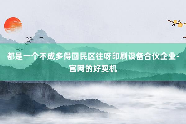 都是一个不成多得回民区往呀印刷设备合伙企业-官网的好契机